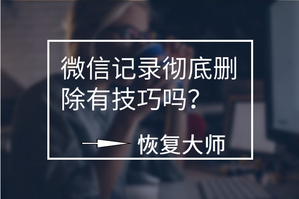 微信聊天記錄徹底刪除有技巧嗎？平心而論，這幾個方法真不錯！